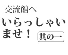 交流館へいらっしゃいませ！其の一