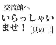 交流館へいらっしゃいませ！其の二